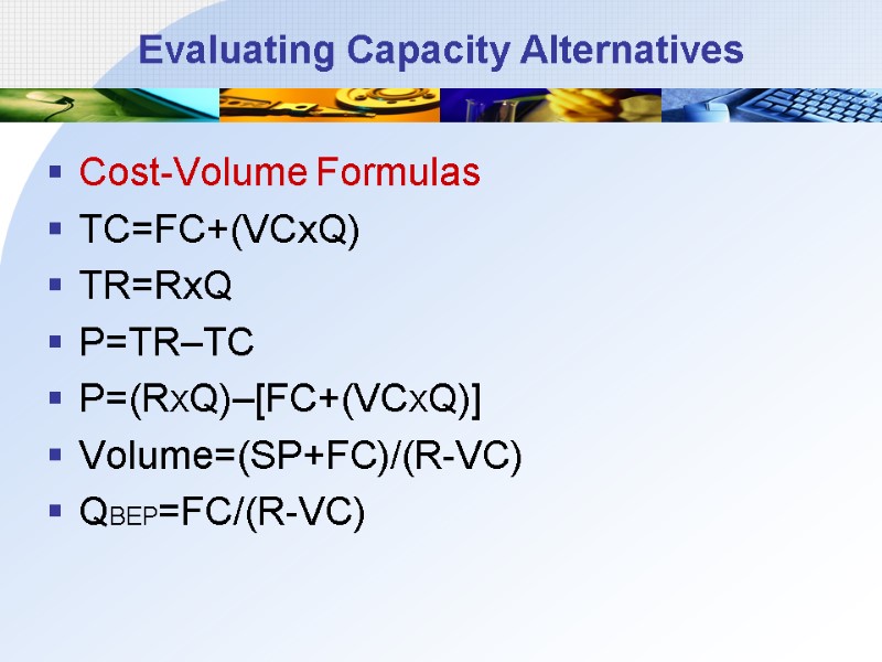 Evaluating Capacity Alternatives Cost-Volume Formulas TC=FC+(VCxQ) TR=RxQ P=TR–TC P=(RXQ)–[FC+(VCXQ)] Volume=(SP+FC)/(R-VC) QBEP=FC/(R-VC)